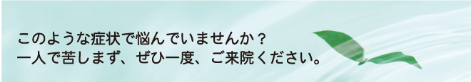 このような症状で悩んでいませんか？一人で苦しまず、ぜひ一度、ご来院ください。